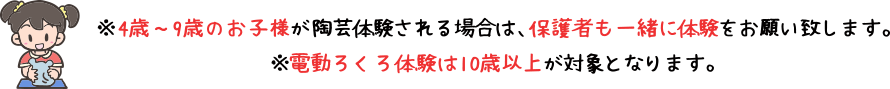 4歳～9歳のお子様が陶芸体験される場合は、保護者も一緒に体験をお願い致します。電動ろくろ体験は10歳以上が対象となります。